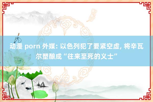 动漫 porn 外媒: 以色列犯了要紧空虚， 将辛瓦尔塑酿成“往来至死的义士”