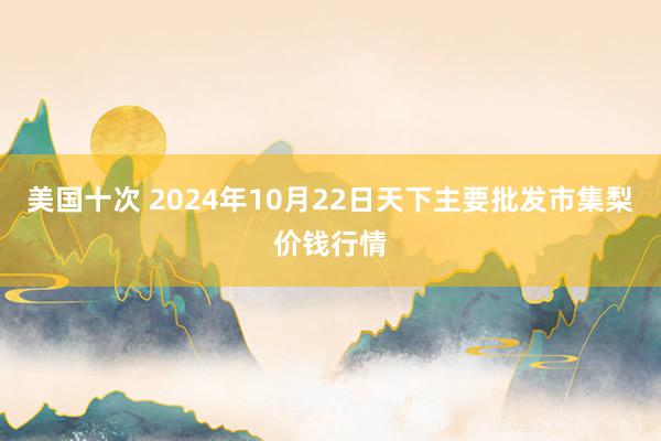 美国十次 2024年10月22日天下主要批发市集梨价钱行情