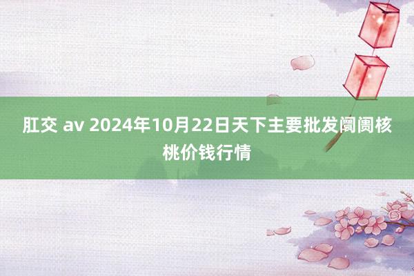 肛交 av 2024年10月22日天下主要批发阛阓核桃价钱行情