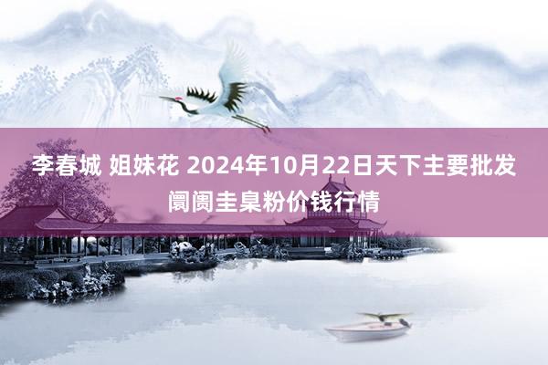 李春城 姐妹花 2024年10月22日天下主要批发阛阓圭臬粉价钱行情