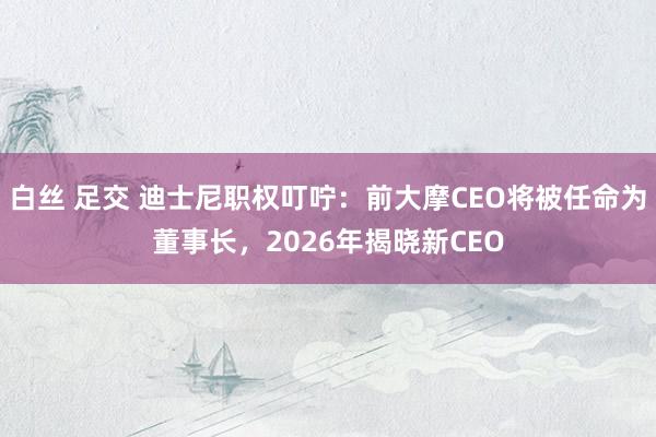 白丝 足交 迪士尼职权叮咛：前大摩CEO将被任命为董事长，2026年揭晓新CEO