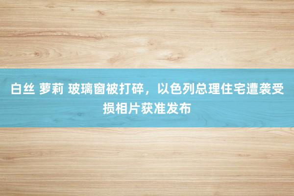 白丝 萝莉 玻璃窗被打碎，以色列总理住宅遭袭受损相片获准发布