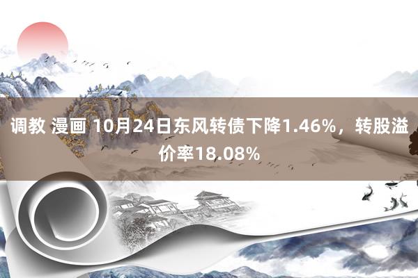 调教 漫画 10月24日东风转债下降1.46%，转股溢价率18.08%