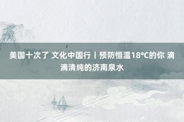 美国十次了 文化中国行丨预防恒温18℃的你 滴滴清纯的济南泉水