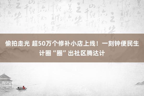 偷拍走光 超50万个修补小店上线！一刻钟便民生计圈“圈”出社区腾达计