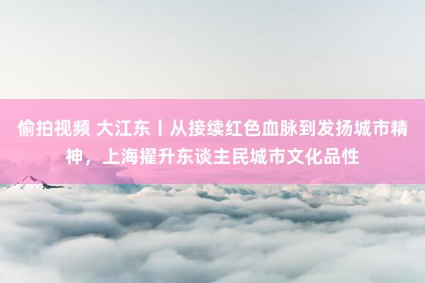 偷拍视频 大江东丨从接续红色血脉到发扬城市精神，上海擢升东谈主民城市文化品性