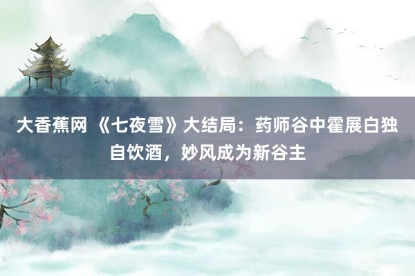 大香蕉网 《七夜雪》大结局：药师谷中霍展白独自饮酒，妙风成为新谷主