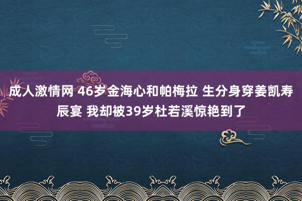 成人激情网 46岁金海心和帕梅拉 生分身穿姜凯寿辰宴 我却被39岁杜若溪惊艳到了