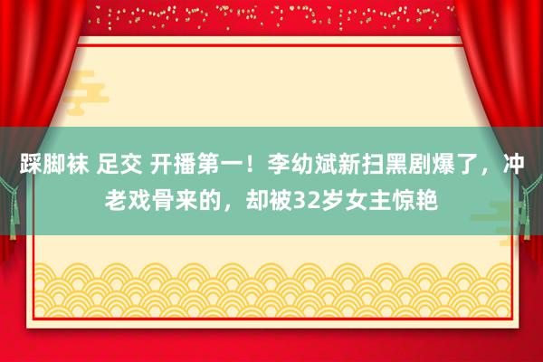 踩脚袜 足交 开播第一！李幼斌新扫黑剧爆了，冲老戏骨来的，却被32岁女主惊艳