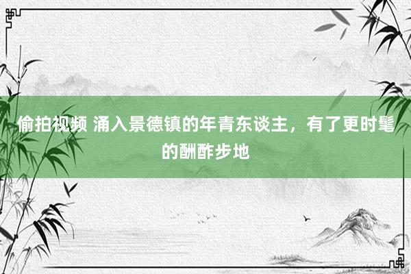 偷拍视频 涌入景德镇的年青东谈主，有了更时髦的酬酢步地