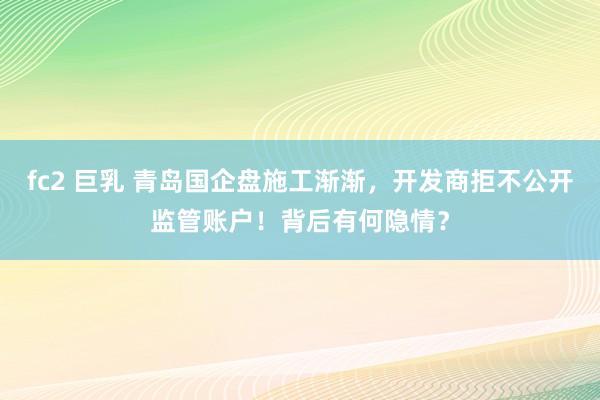 fc2 巨乳 青岛国企盘施工渐渐，开发商拒不公开监管账户！背后有何隐情？