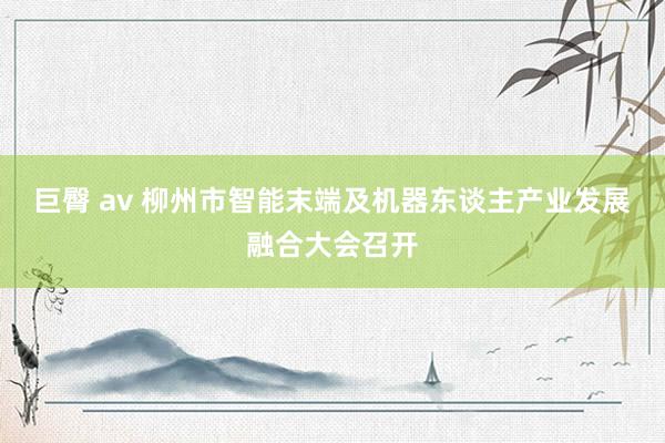 巨臀 av 柳州市智能末端及机器东谈主产业发展融合大会召开