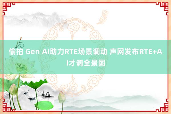 偷拍 Gen AI助力RTE场景调动 声网发布RTE+AI才调全景图