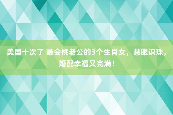 美国十次了 最会挑老公的3个生肖女，慧眼识珠，婚配幸福又完满！