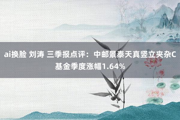 ai换脸 刘涛 三季报点评：中邮景泰天真竖立夹杂C基金季度涨幅1.64%