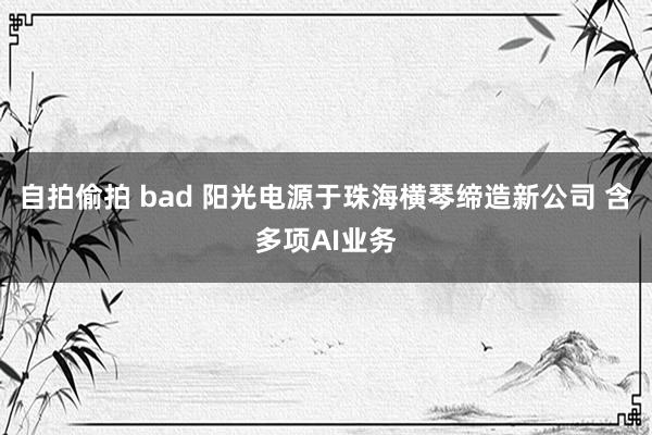 自拍偷拍 bad 阳光电源于珠海横琴缔造新公司 含多项AI业务