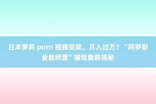 日本萝莉 porn 视频变现，月入过万？“网罗副业教师营”骗钱套路揭秘