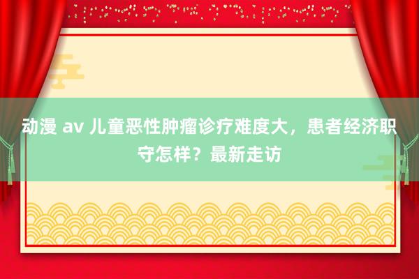 动漫 av 儿童恶性肿瘤诊疗难度大，患者经济职守怎样？最新走访