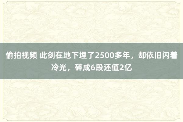 偷拍视频 此剑在地下埋了2500多年，却依旧闪着冷光，碎成6段还值2亿