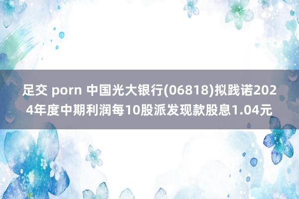 足交 porn 中国光大银行(06818)拟践诺2024年度中期利润每10股派发现款股息1.04元