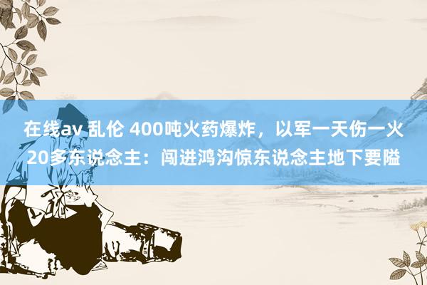 在线av 乱伦 400吨火药爆炸，以军一天伤一火20多东说念主：闯进鸿沟惊东说念主地下要隘