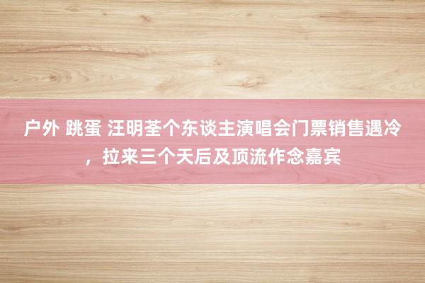 户外 跳蛋 汪明荃个东谈主演唱会门票销售遇冷，拉来三个天后及顶流作念嘉宾