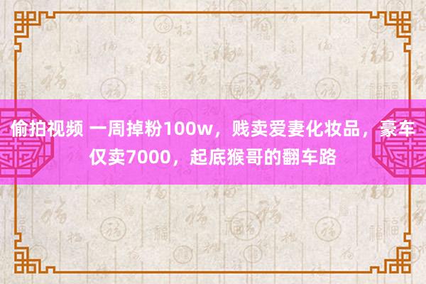 偷拍视频 一周掉粉100w，贱卖爱妻化妆品，豪车仅卖7000，起底猴哥的翻车路