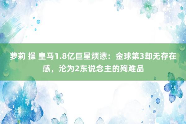 萝莉 操 皇马1.8亿巨星烦懑：金球第3却无存在感，沦为2东说念主的殉难品