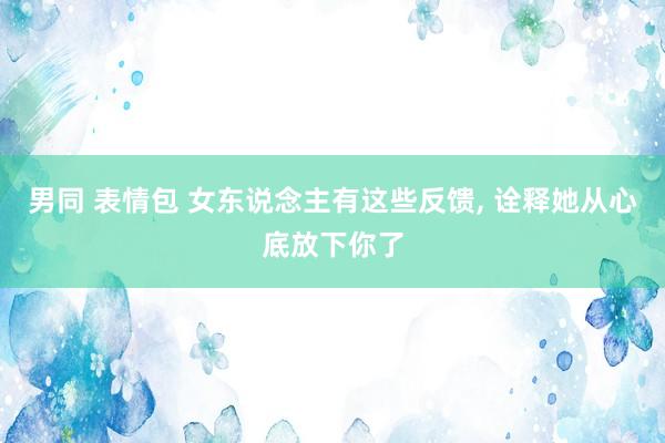 男同 表情包 女东说念主有这些反馈， 诠释她从心底放下你了