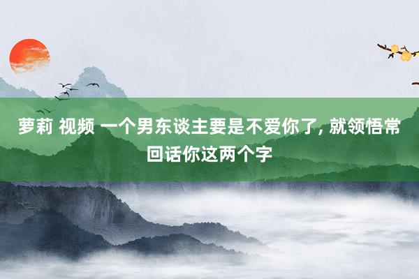 萝莉 视频 一个男东谈主要是不爱你了， 就领悟常回话你这两个字