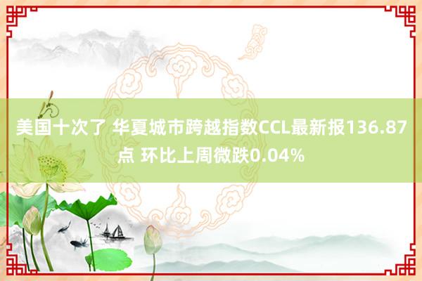 美国十次了 华夏城市跨越指数CCL最新报136.87点 环比上周微跌0.04%