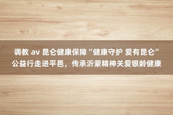 调教 av 昆仑健康保障“健康守护 爱有昆仑”公益行走进平邑，传承沂蒙精神关爱银龄健康