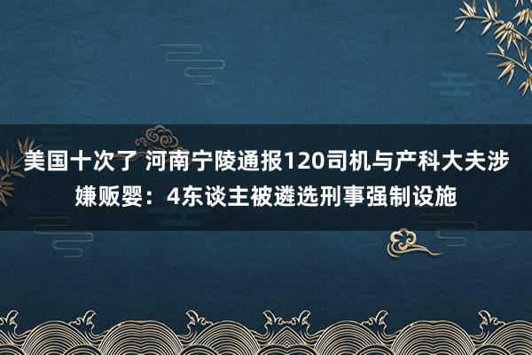 美国十次了 河南宁陵通报120司机与产科大夫涉嫌贩婴：4东谈主被遴选刑事强制设施