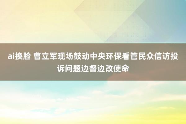 ai换脸 曹立军现场鼓动中央环保看管民众信访投诉问题边督边改使命