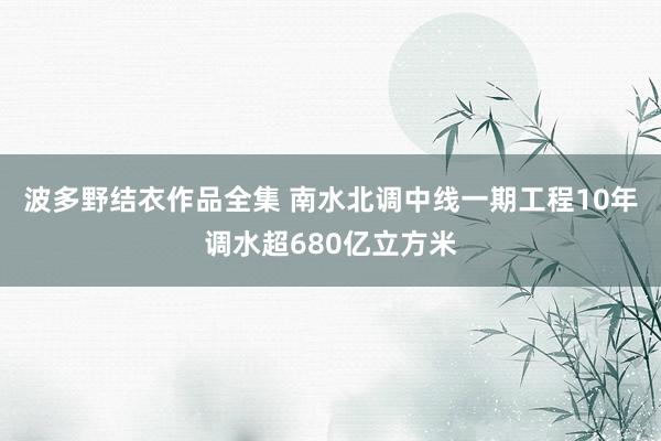 波多野结衣作品全集 南水北调中线一期工程10年调水超680亿立方米