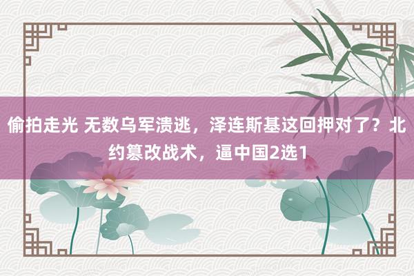 偷拍走光 无数乌军溃逃，泽连斯基这回押对了？北约篡改战术，逼中国2选1