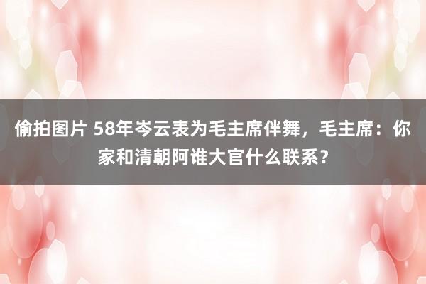 偷拍图片 58年岑云表为毛主席伴舞，毛主席：你家和清朝阿谁大官什么联系？