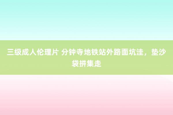 三级成人伦理片 分钟寺地铁站外路面坑洼，垫沙袋拼集走