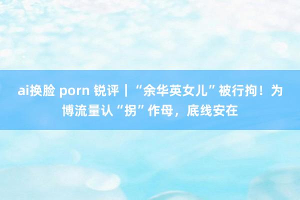 ai换脸 porn 锐评｜“余华英女儿”被行拘！为博流量认“拐”作母，底线安在