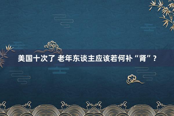 美国十次了 老年东谈主应该若何补“肾”？