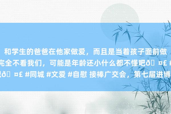 和学生的爸爸在他家做爱，而且是当着孩子面前做爱，太刺激了，孩子完全不看我们，可能是年龄还小什么都不懂吧🤣 #同城 #文爱 #自慰 接棒广交会，第七届进博会11月5日开幕