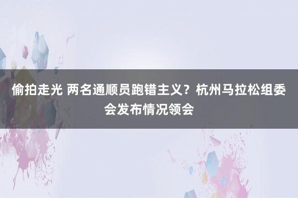 偷拍走光 两名通顺员跑错主义？杭州马拉松组委会发布情况领会