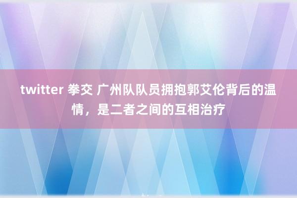 twitter 拳交 广州队队员拥抱郭艾伦背后的温情，是二者之间的互相治疗