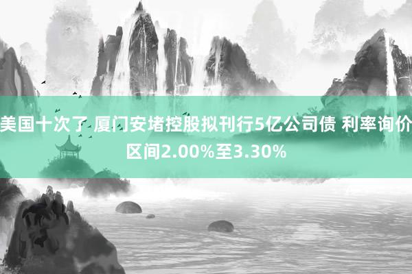 美国十次了 厦门安堵控股拟刊行5亿公司债 利率询价区间2.00%至3.30%