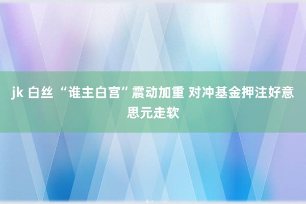 jk 白丝 “谁主白宫”震动加重 对冲基金押注好意思元走软