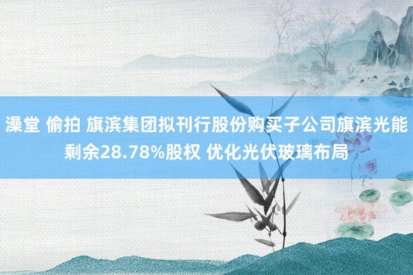 澡堂 偷拍 旗滨集团拟刊行股份购买子公司旗滨光能剩余28.78%股权 优化光伏玻璃布局