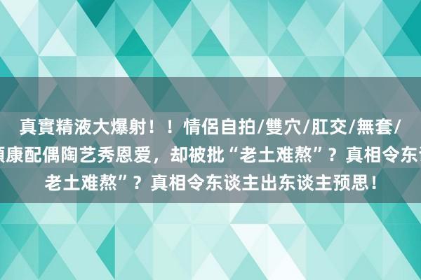 真實精液大爆射！！情侶自拍/雙穴/肛交/無套/大量噴精 42岁张頴康配偶陶艺秀恩爱，却被批“老土难熬”？真相令东谈主出东谈主预思！