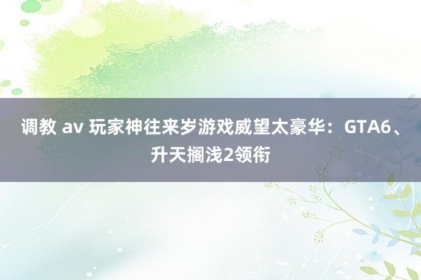 调教 av 玩家神往来岁游戏威望太豪华：GTA6、升天搁浅2领衔