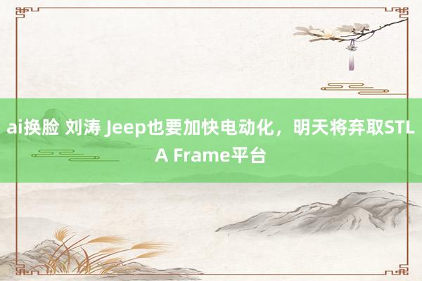 ai换脸 刘涛 Jeep也要加快电动化，明天将弃取STLA Frame平台