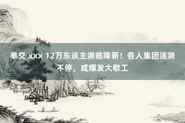 拳交 xxx 12万东谈主濒临降薪！各人集团涟漪不停，或爆发大歇工